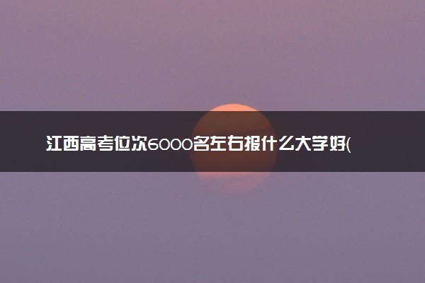 江西高考位次6000名左右报什么大学好（2025年参考）