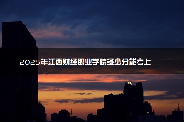 2025年江西财经职业学院多少分能考上 最低分及位次