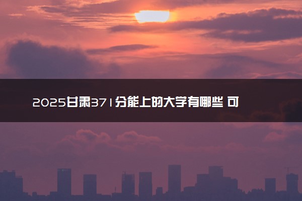 2025甘肃371分能上的大学有哪些 可以报考院校名单