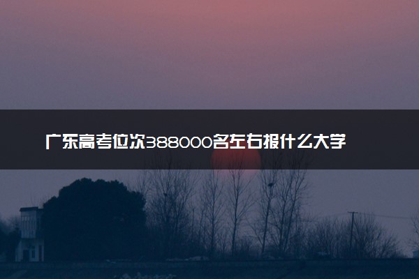 广东高考位次388000名左右报什么大学好（2025年参考）