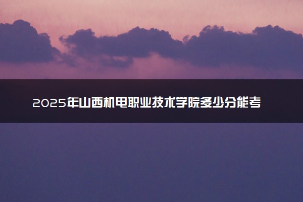 2025年山西机电职业技术学院多少分能考上 最低分及位次