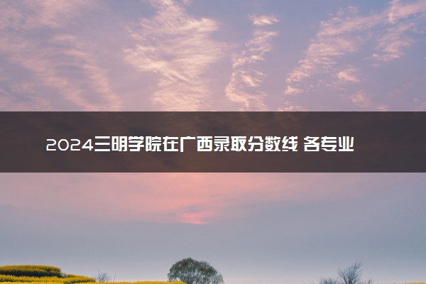 2024三明学院在广西录取分数线 各专业分数及位次