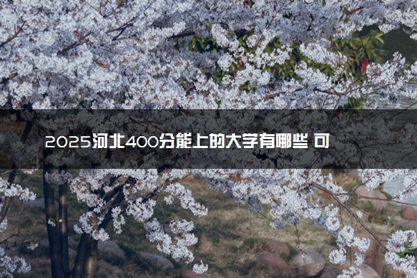 2025河北400分能上的大学有哪些 可以报考院校名单