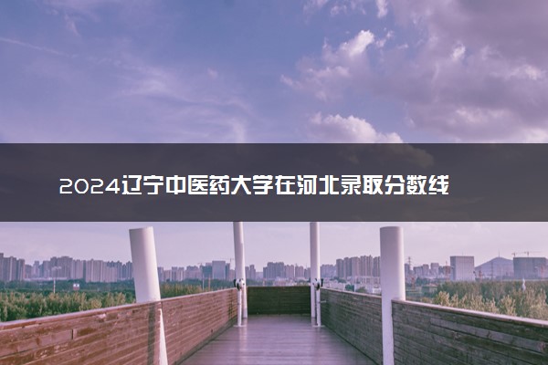 2024辽宁中医药大学在河北录取分数线 各专业分数及位次