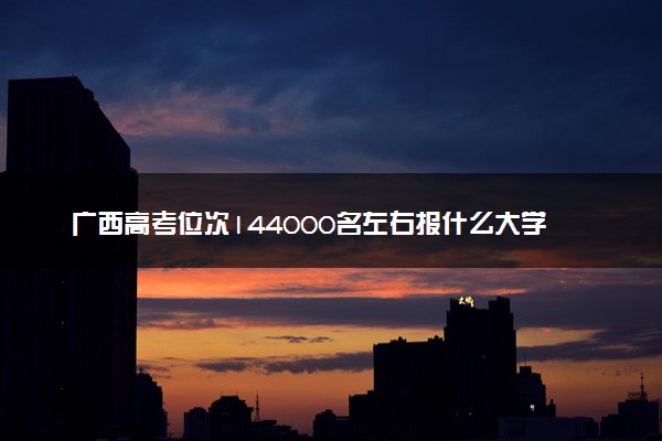 广西高考位次144000名左右报什么大学好（2025年参考）