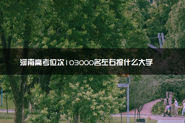 河南高考位次103000名左右报什么大学好（2025年参考）