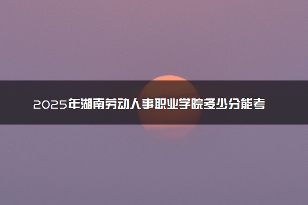 2025年湖南劳动人事职业学院多少分能考上 最低分及位次