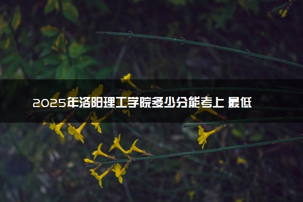 2025年洛阳理工学院多少分能考上 最低分及位次