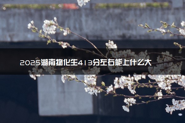 2025湖南物化生413分左右能上什么大学 可以报考的院校名单