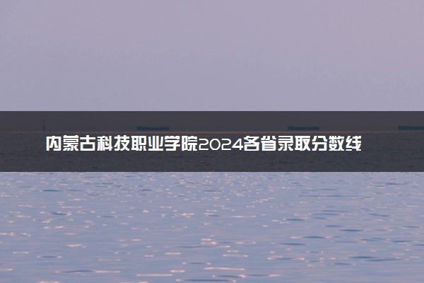 内蒙古科技职业学院2024各省录取分数线及最低位次是多少