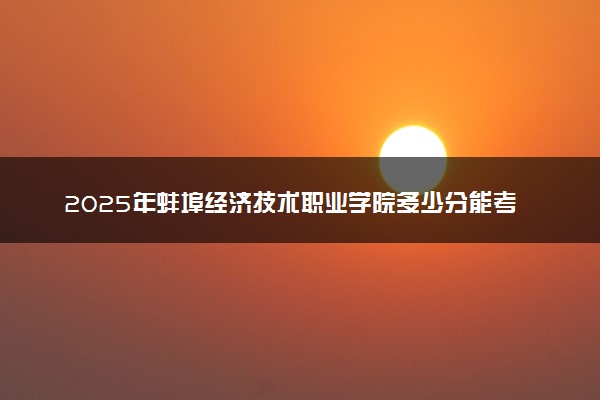 2025年蚌埠经济技术职业学院多少分能考上 最低分及位次