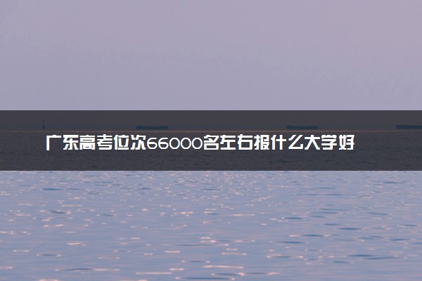 广东高考位次66000名左右报什么大学好（2025年参考）