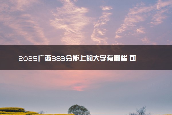 2025广西383分能上的大学有哪些 可以报考院校名单