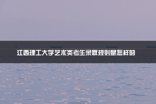 江西理工大学艺术类考生录取规则是怎样的 有哪些要求