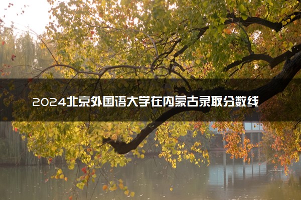 2024北京外国语大学在内蒙古录取分数线 各专业分数及位次