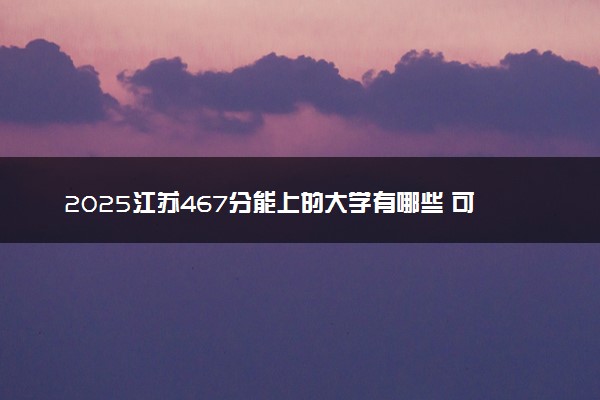 2025江苏467分能上的大学有哪些 可以报考院校名单