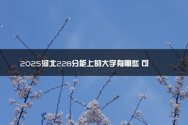 2025河北228分能上的大学有哪些 可以报考院校名单