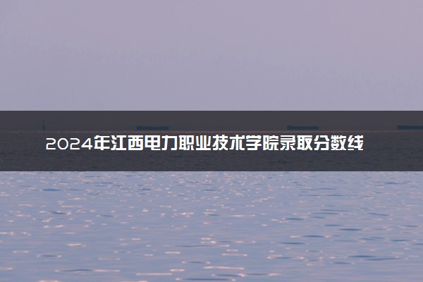 2024年江西电力职业技术学院录取分数线是多少 各省最低分数线及位次