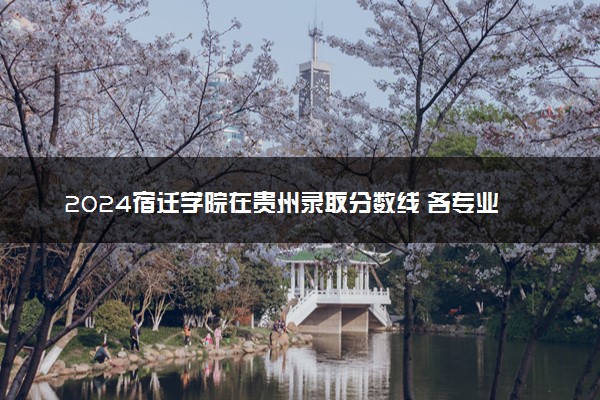 2024宿迁学院在贵州录取分数线 各专业分数及位次