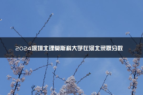 2024深圳北理莫斯科大学在河北录取分数线 各专业分数及位次