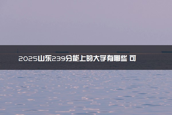 2025山东239分能上的大学有哪些 可以报考院校名单