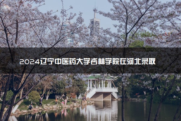 2024辽宁中医药大学杏林学院在河北录取分数线 各专业分数及位次