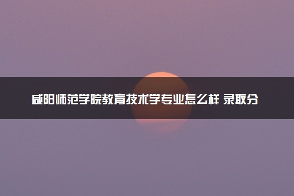 咸阳师范学院教育技术学专业怎么样 录取分数线多少