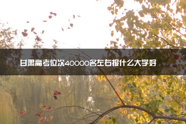 甘肃高考位次40000名左右报什么大学好（2025年参考）