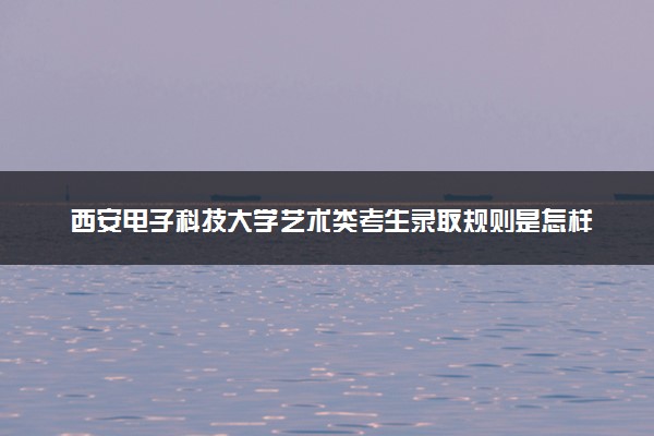 西安电子科技大学艺术类考生录取规则是怎样的 有哪些要求