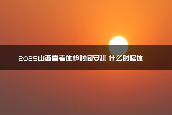 2025山西高考体检时间安排 什么时候体检