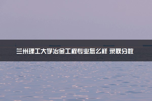 兰州理工大学冶金工程专业怎么样 录取分数线多少