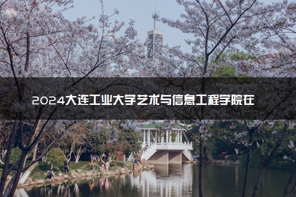 2024大连工业大学艺术与信息工程学院在河北录取分数线 各专业分数及位次