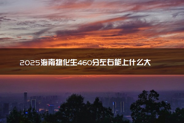 2025海南物化生460分左右能上什么大学 可以报考的院校名单