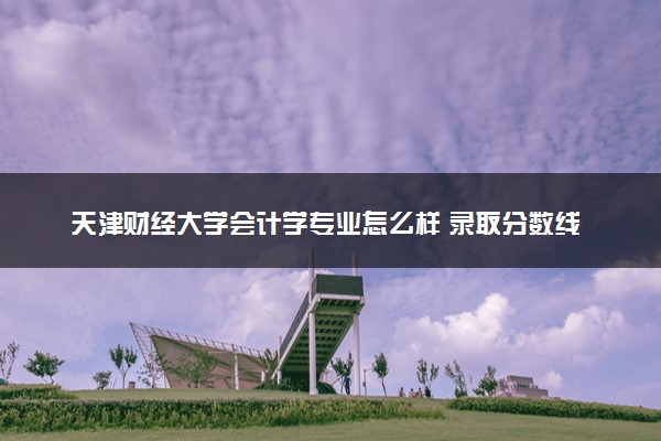 天津财经大学会计学专业怎么样 录取分数线多少