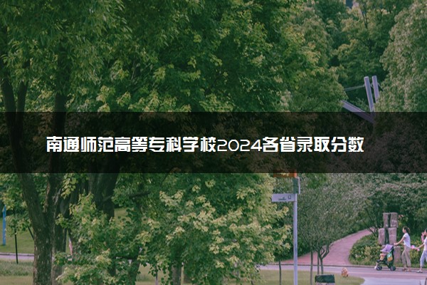 南通师范高等专科学校2024各省录取分数线及最低位次是多少