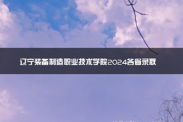 辽宁装备制造职业技术学院2024各省录取分数线及最低位次是多少