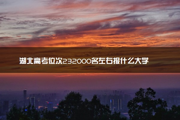 湖北高考位次232000名左右报什么大学好（2025年参考）