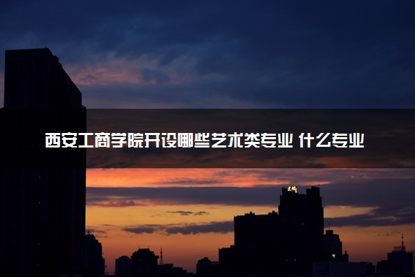 西安工商学院开设哪些艺术类专业 什么专业前景好