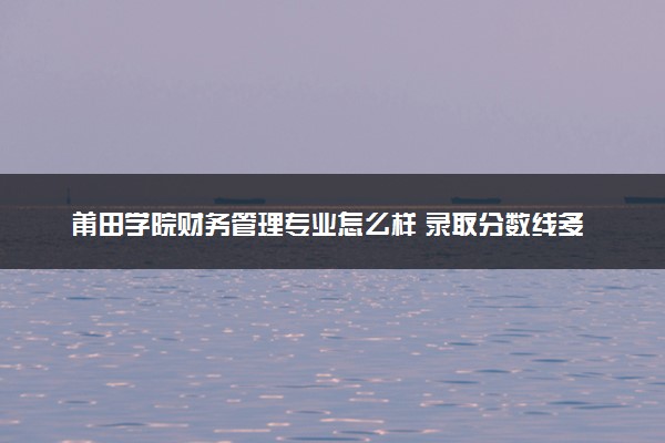 莆田学院财务管理专业怎么样 录取分数线多少