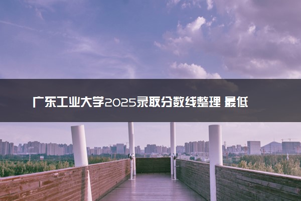 广东工业大学2025录取分数线整理 最低多少分可以考上