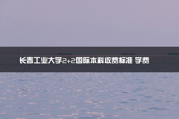 长春工业大学2+2国际本科收费标准 学费多少钱