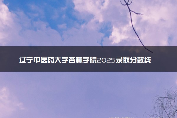 辽宁中医药大学杏林学院2025录取分数线整理 最低多少分可以考上