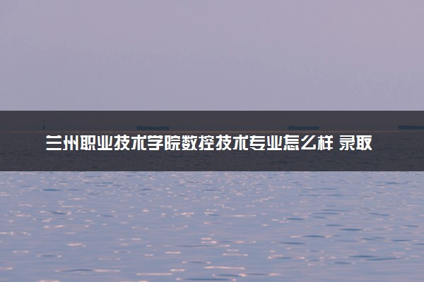 兰州职业技术学院数控技术专业怎么样 录取分数线多少