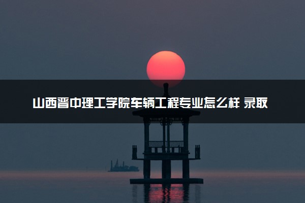 山西晋中理工学院车辆工程专业怎么样 录取分数线多少