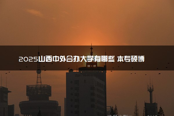 2025山西中外合办大学有哪些 本专硕博院校名单汇总