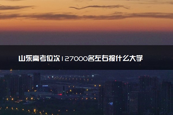 山东高考位次127000名左右报什么大学好（2025年参考）