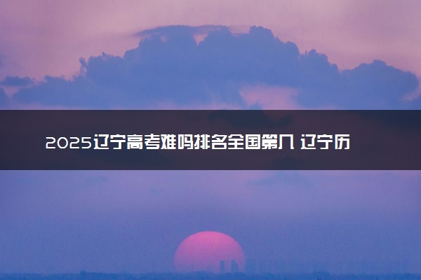 2025辽宁高考难吗排名全国第几 辽宁历年高考难度趋势