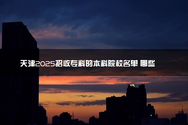 天津2025招收专科的本科院校名单 哪些本科开设专科招生