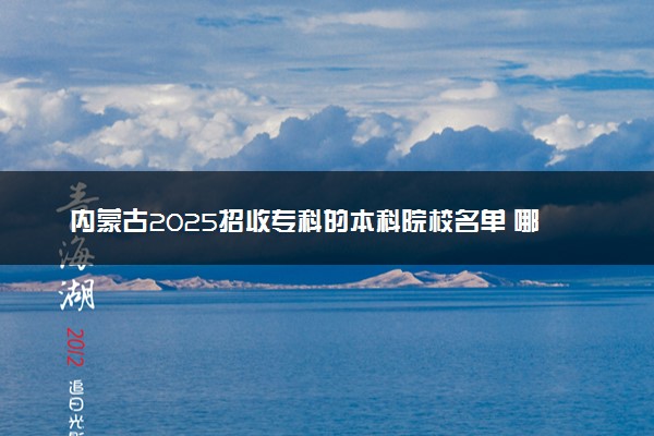 内蒙古2025招收专科的本科院校名单 哪些本科开设专科招生