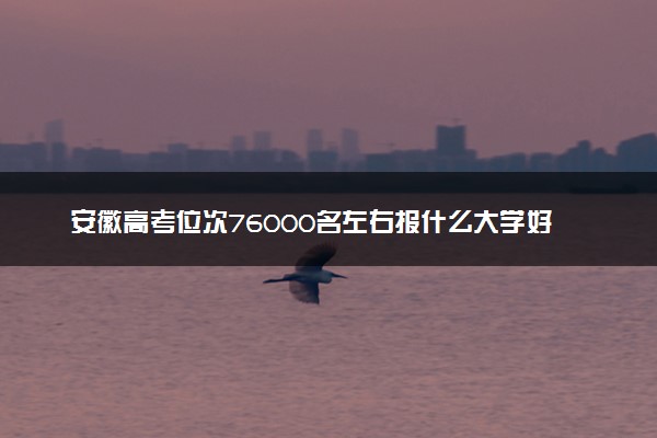 安徽高考位次76000名左右报什么大学好（2025年参考）